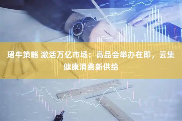 珺牛策略 激活万亿市场：高品会举办在即，云集健康消费新供给