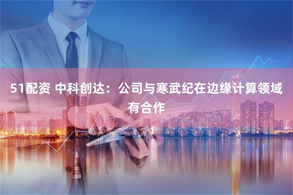 51配资 中科创达：公司与寒武纪在边缘计算领域有合作