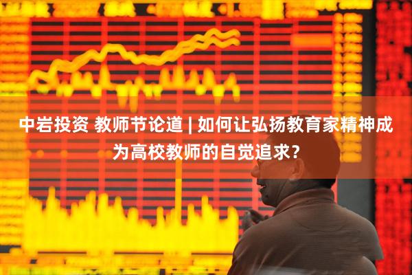 中岩投资 教师节论道 | 如何让弘扬教育家精神成为高校教师的自觉追求？