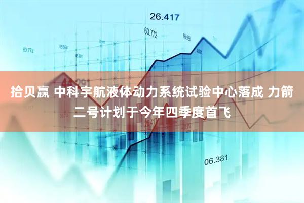 拾贝赢 中科宇航液体动力系统试验中心落成 力箭二号计划于今年四季度首飞
