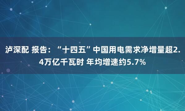 泸深配 报告：“十四五”中国用电需求净增量超2.4万亿千瓦时 年均增速约5.7%