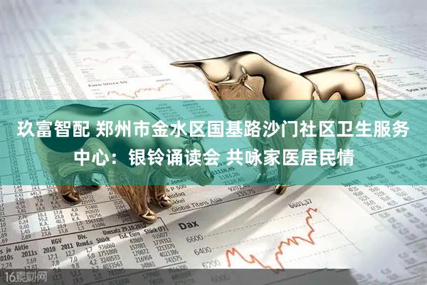 玖富智配 郑州市金水区国基路沙门社区卫生服务中心：银铃诵读会 共咏家医居民情