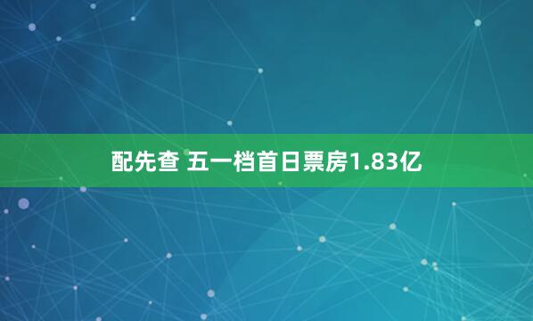 配先查 五一档首日票房1.83亿