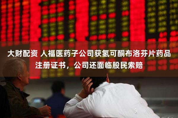 大财配资 人福医药子公司获氢可酮布洛芬片药品注册证书，公司还面临股民索赔