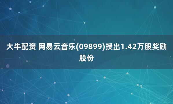大牛配资 网易云音乐(09899)授出1.42万股奖励股份