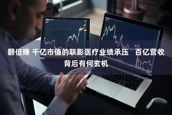翻倍赚 千亿市值的联影医疗业绩承压   百亿营收背后有何玄机