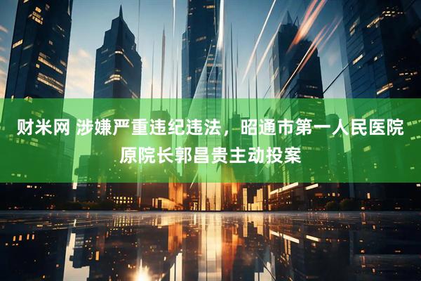 财米网 涉嫌严重违纪违法，昭通市第一人民医院原院长郭昌贵主动投案