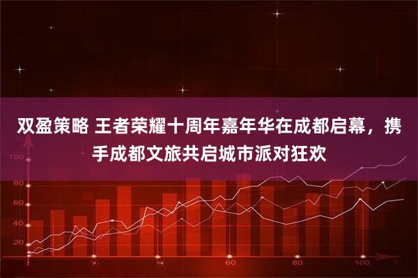 双盈策略 王者荣耀十周年嘉年华在成都启幕，携手成都文旅共启城市派对狂欢