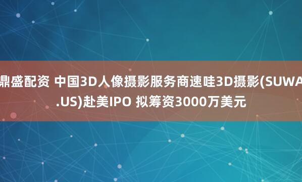 鼎盛配资 中国3D人像摄影服务商速哇3D摄影(SUWA.US)赴美IPO 拟筹资3000万美元