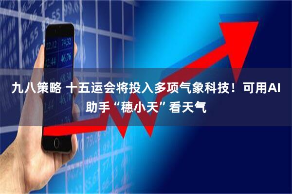 九八策略 十五运会将投入多项气象科技！可用AI助手“穗小天”看天气