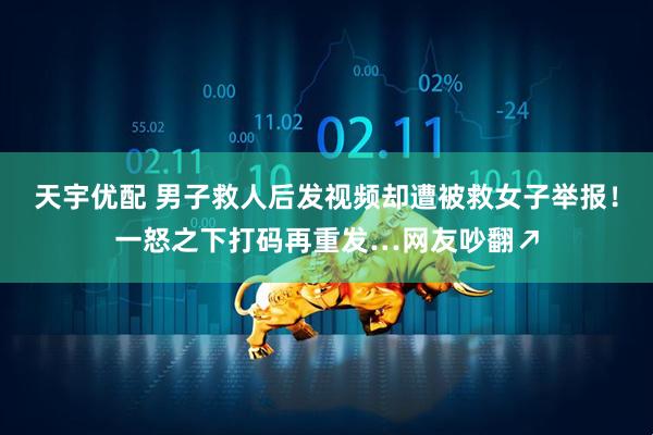 天宇优配 男子救人后发视频却遭被救女子举报！一怒之下打码再重发…网友吵翻↗