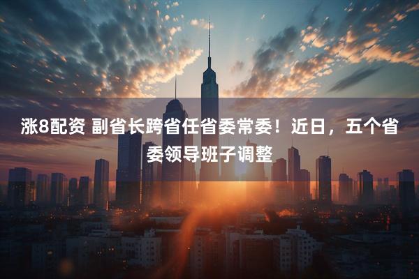 涨8配资 副省长跨省任省委常委！近日，五个省委领导班子调整