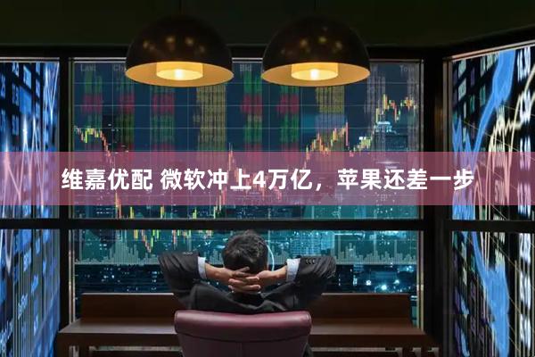 维嘉优配 微软冲上4万亿，苹果还差一步