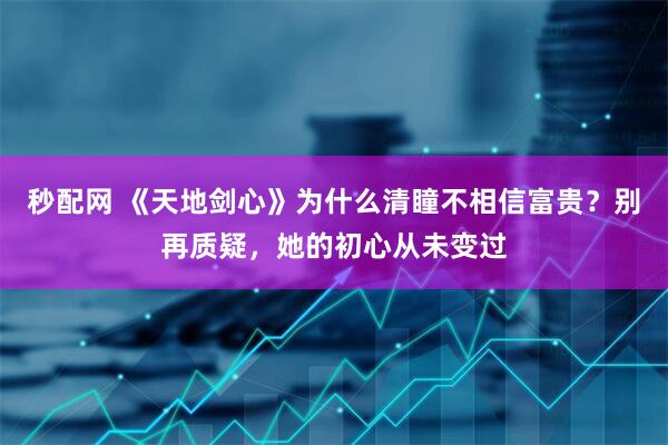秒配网 《天地剑心》为什么清瞳不相信富贵？别再质疑，她的初心从未变过