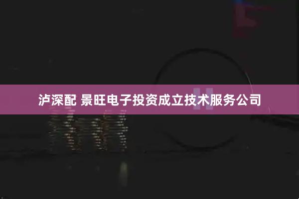 泸深配 景旺电子投资成立技术服务公司