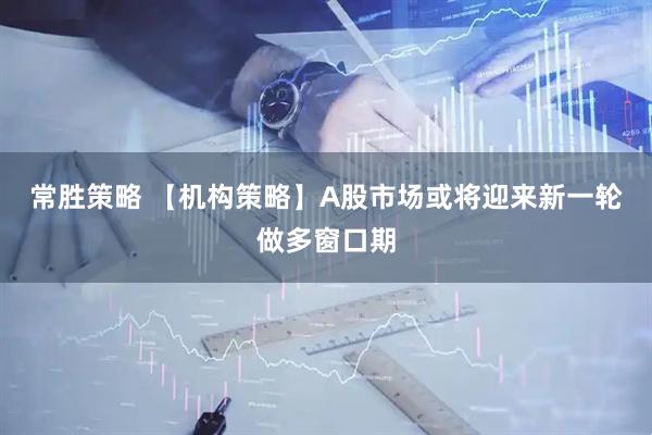 常胜策略 【机构策略】A股市场或将迎来新一轮做多窗口期