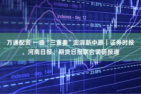 万通配资 一曲“三重奏”澎湃新中原｜证券时报、河南日报、期货日报联合调研报道