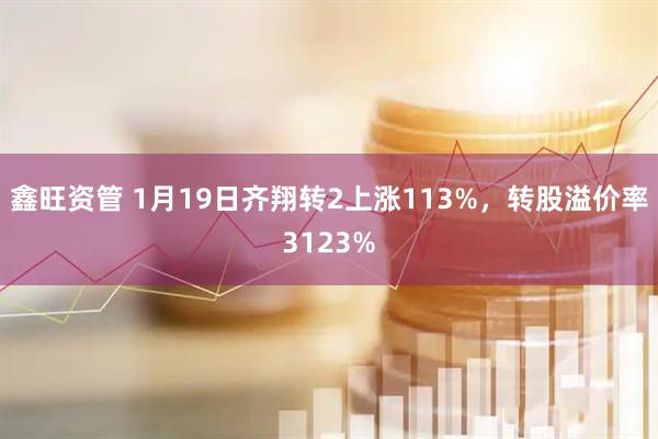 鑫旺资管 1月19日齐翔转2上涨113%，转股溢价率3123%