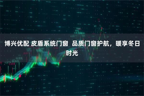 博兴优配 皮盾系统门窗  品质门窗护航，暖享冬日时光