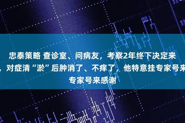 忠泰策略 查诊室、问病友，考察2年终下决定来治腿，对症清“淤”后肿消了、不痒了，他特意挂专家号来感谢