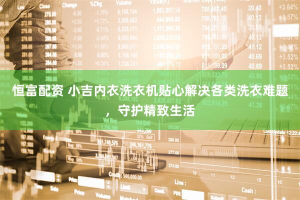 恒富配资 小吉内衣洗衣机贴心解决各类洗衣难题，守护精致生活