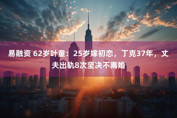 易融资 62岁叶童：25岁嫁初恋，丁克37年，丈夫出轨8次坚决不离婚
