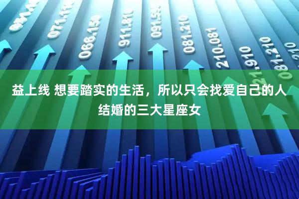 益上线 想要踏实的生活，所以只会找爱自己的人结婚的三大星座女