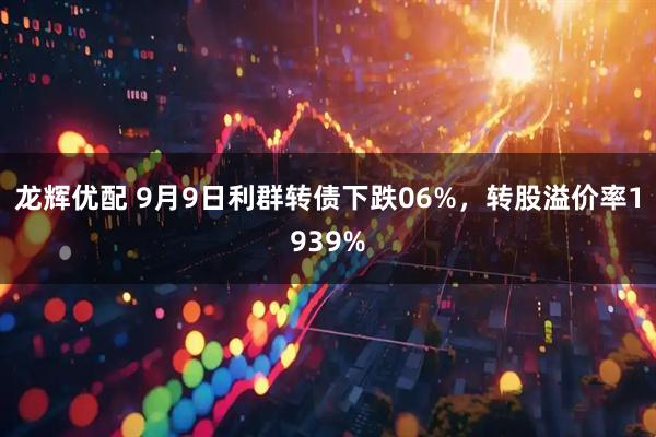 龙辉优配 9月9日利群转债下跌06%，转股溢价率1939%
