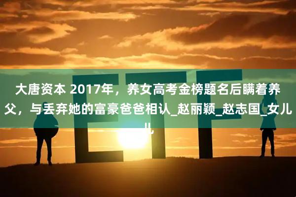 大唐资本 2017年，养女高考金榜题名后瞒着养父，与丢弃她的富豪爸爸相认_赵丽颖_赵志国_女儿