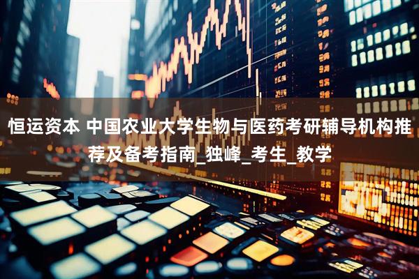 恒运资本 中国农业大学生物与医药考研辅导机构推荐及备考指南_独峰_考生_教学