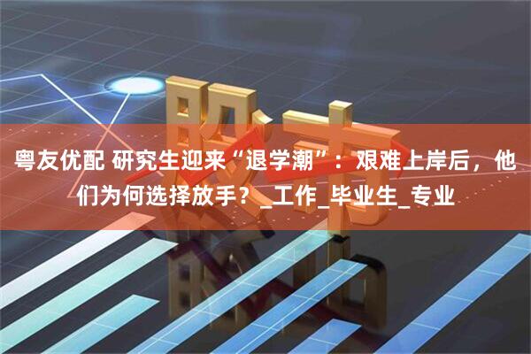 粤友优配 研究生迎来“退学潮”：艰难上岸后，他们为何选择放手？_工作_毕业生_专业
