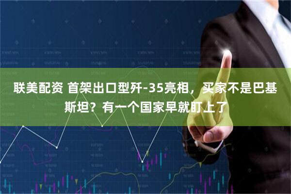 联美配资 首架出口型歼-35亮相，买家不是巴基斯坦？有一个国家早就盯上了
