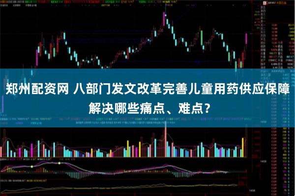 郑州配资网 八部门发文改革完善儿童用药供应保障 解决哪些痛点、难点？