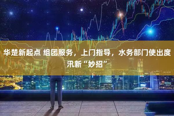 华楚新起点 组团服务，上门指导，水务部门使出度汛新“妙招”