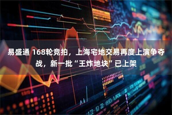 易盛通 168轮竞拍，上海宅地交易再度上演争夺战，新一批“王炸地块”已上架